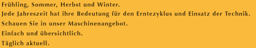 Frühling, Sommer, Herbst und Winter. Jede Jahreszeit hat ihre Bedeutung für den Erntezyklus und Einsatz der Technik. Schauen Sie in unser Maschinenangebot. Einfach und Übersichtlich. Täglich aktuell.